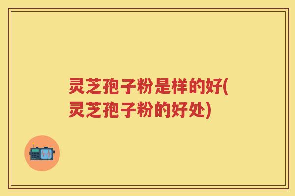 灵芝孢子粉是样的好(灵芝孢子粉的好处)