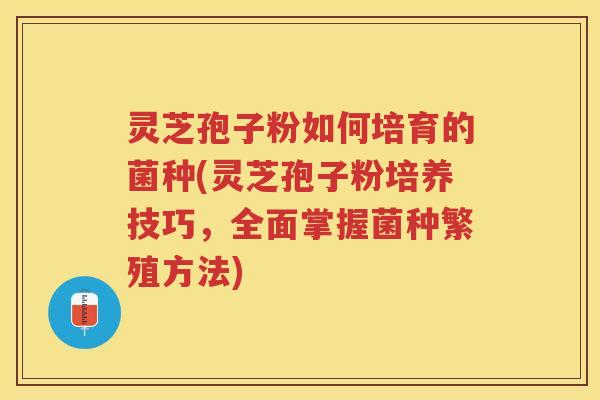 灵芝孢子粉如何培育的菌种(灵芝孢子粉培养技巧，全面掌握菌种繁殖方法)