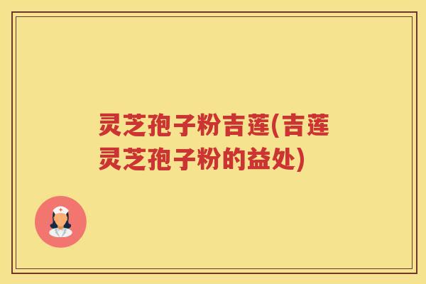 灵芝孢子粉吉莲(吉莲灵芝孢子粉的益处)