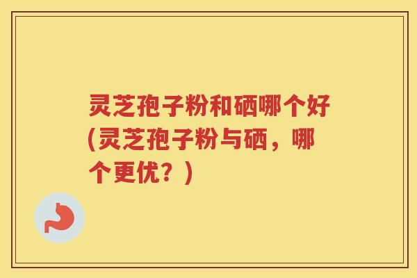灵芝孢子粉和硒哪个好(灵芝孢子粉与硒，哪个更优？)