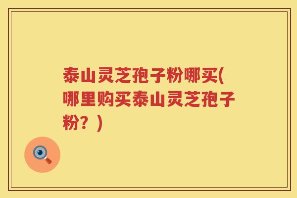 泰山灵芝孢子粉哪买(哪里购买泰山灵芝孢子粉？)
