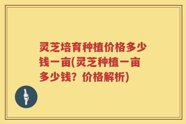 灵芝培育种植价格多少钱一亩(灵芝种植一亩多少钱？价格解析)