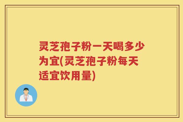 灵芝孢子粉一天喝多少为宜(灵芝孢子粉每天适宜饮用量)