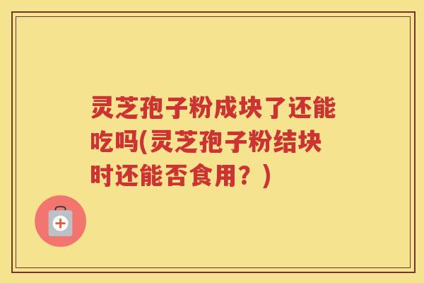 灵芝孢子粉成块了还能吃吗(灵芝孢子粉结块时还能否食用?) 灵芝孢子粉成块了还能吃吗(灵芝孢子粉结块时还能否食用?)