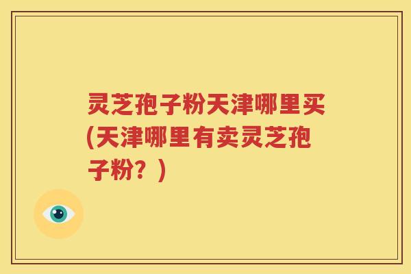 灵芝孢子粉天津哪里买(天津哪里有卖灵芝孢子粉？)