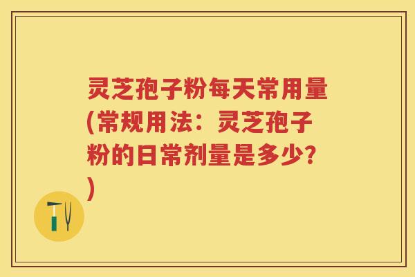 灵芝孢子粉每天常用量(常规用法：灵芝孢子粉的日常剂量是多少？)