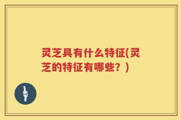 灵芝具有什么特征(灵芝的特征有哪些？)