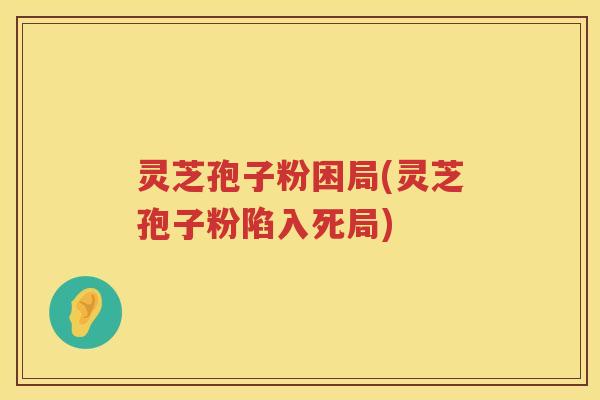 灵芝孢子粉困局(灵芝孢子粉陷入死局)