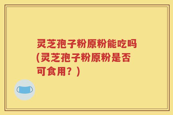 灵芝孢子粉原粉能吃吗(灵芝孢子粉原粉是否可食用？)