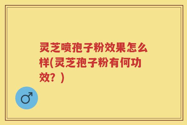 灵芝喷孢子粉效果怎么样(灵芝孢子粉有何功效？)