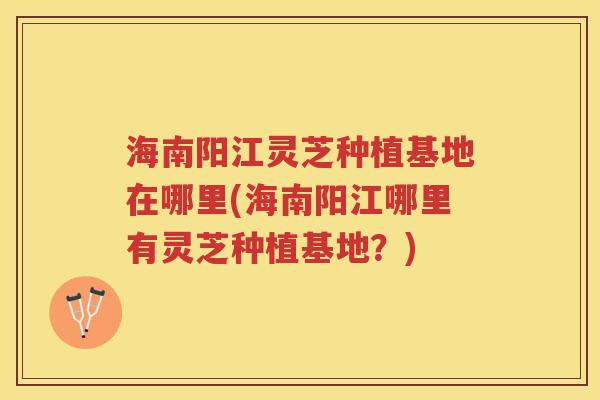 海南阳江灵芝种植基地在哪里(海南阳江哪里有灵芝种植基地?)