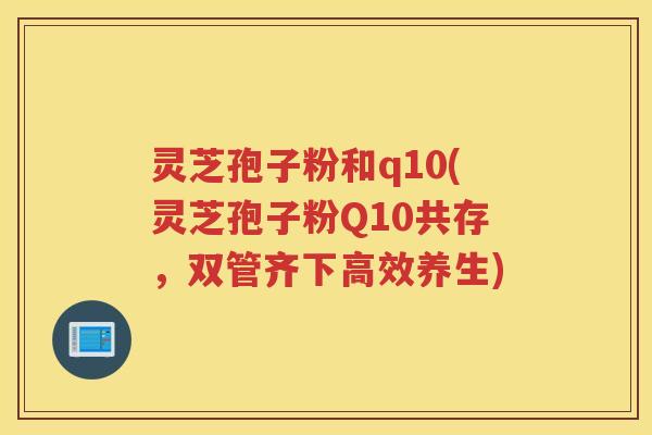 灵芝孢子粉和q10(灵芝孢子粉Q10共存，双管齐下高效养生)