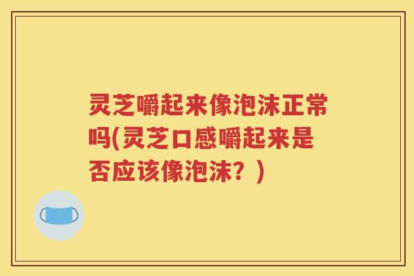 灵芝嚼起来像泡沫正常吗(灵芝口感嚼起来是否应该像泡沫？)