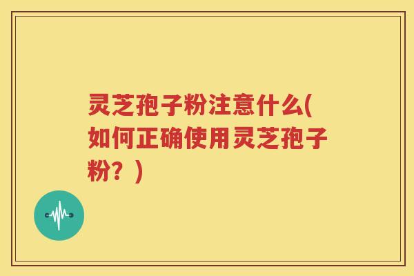 灵芝孢子粉注意什么(如何正确使用灵芝孢子粉？)