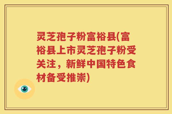 灵芝孢子粉富裕县(富裕县上市灵芝孢子粉受关注，新鲜中国特色食材备受推崇)