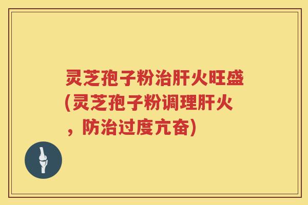 灵芝孢子粉治肝火旺盛(灵芝孢子粉调理肝火，防治过度亢奋)