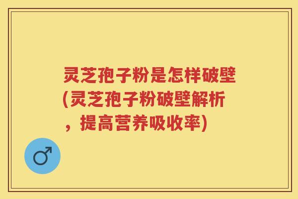 灵芝孢子粉是怎样破壁(灵芝孢子粉破壁解析，提高营养吸收率)