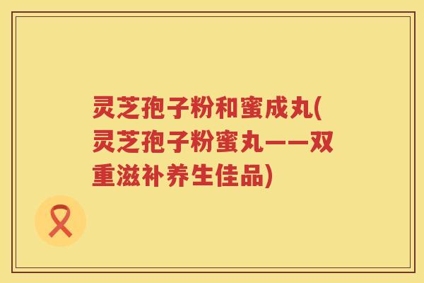 灵芝孢子粉和蜜成丸(灵芝孢子粉蜜丸——双重滋补养生佳品)