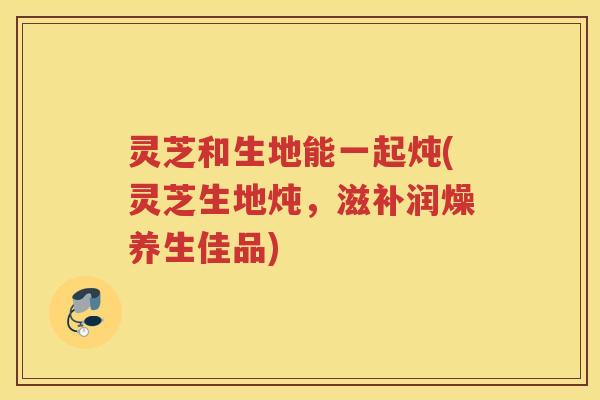 灵芝和生地能一起炖(灵芝生地炖，滋补润燥养生佳品)