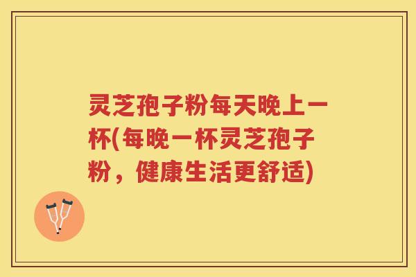 灵芝孢子粉每天晚上一杯(每晚一杯灵芝孢子粉,健康生活更舒适) 灵芝孢子粉每天晚上一杯(每晚一杯灵芝孢子粉,健康生活更舒适)