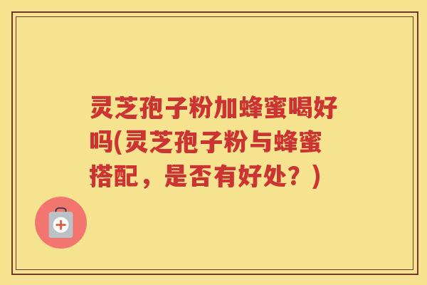 灵芝孢子粉加蜂蜜喝好吗(灵芝孢子粉与蜂蜜搭配，是否有好处？)