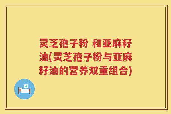 灵芝孢子粉 和亚麻籽油(灵芝孢子粉与亚麻籽油的营养双重组合)