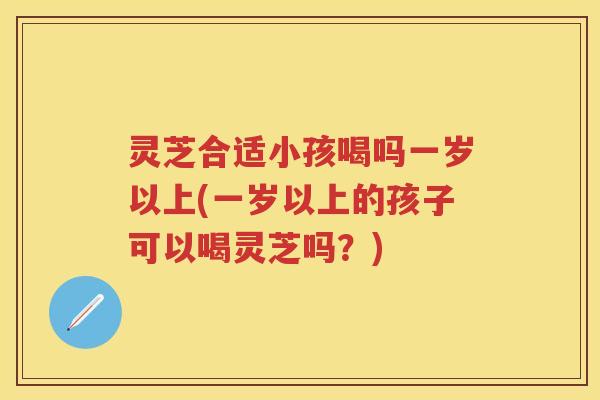 灵芝合适小孩喝吗一岁以上(一岁以上的孩子可以喝灵芝吗？)