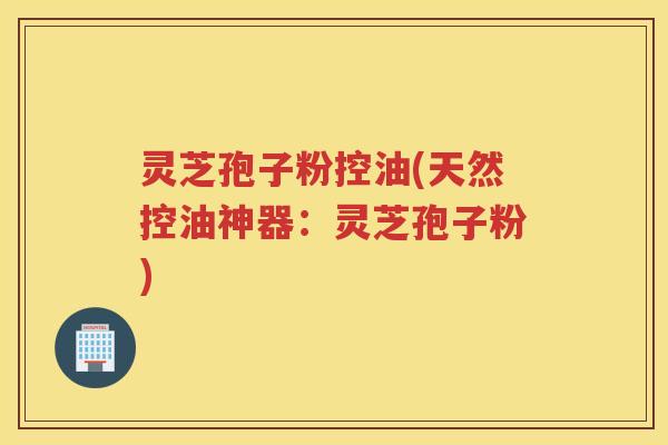 灵芝孢子粉控油(天然控油神器：灵芝孢子粉)
