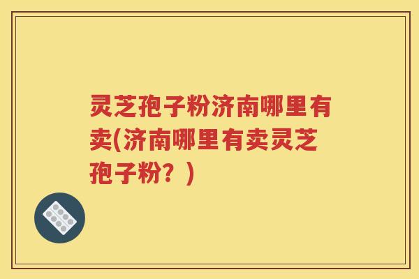 灵芝孢子粉济南哪里有卖(济南哪里有卖灵芝孢子粉？)