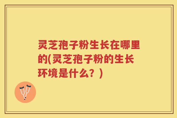 灵芝孢子粉生长在哪里的(灵芝孢子粉的生长环境是什么？)