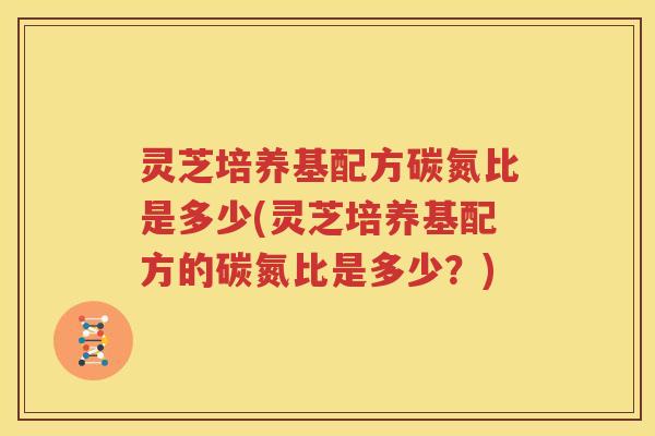 灵芝培养基配方碳氮比是多少(灵芝培养基配方的碳氮比是多少？)