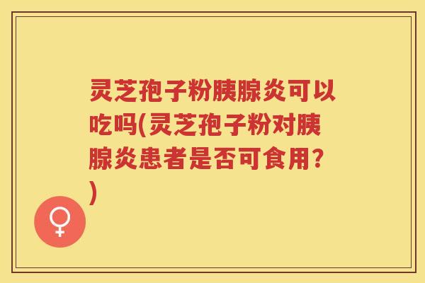 灵芝孢子粉胰腺炎可以吃吗(灵芝孢子粉对胰腺炎患者是否可食用？)