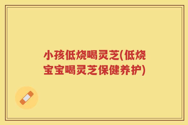小孩低烧喝灵芝(低烧宝宝喝灵芝保健养护)