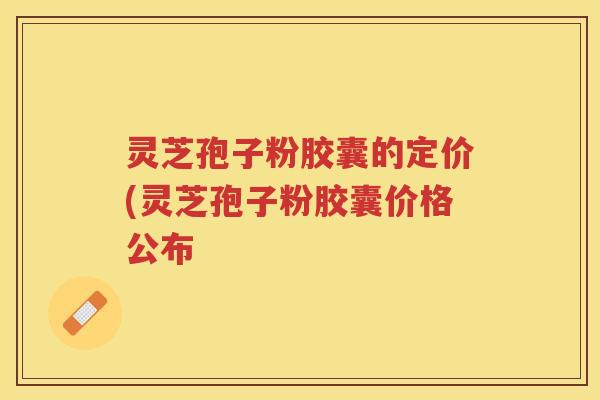 灵芝孢子粉胶囊的定价(灵芝孢子粉胶囊价格公布