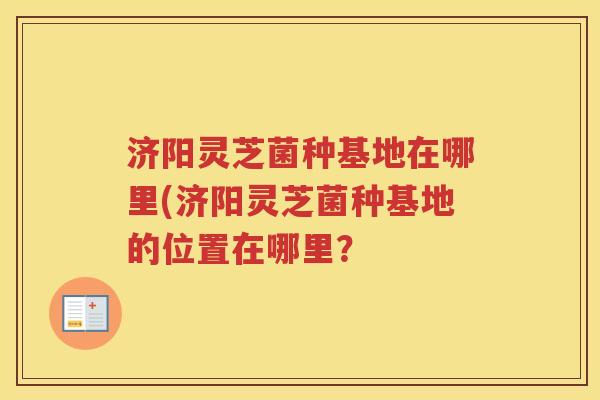 济阳灵芝菌种基地在哪里(济阳灵芝菌种基地的位置在哪里？