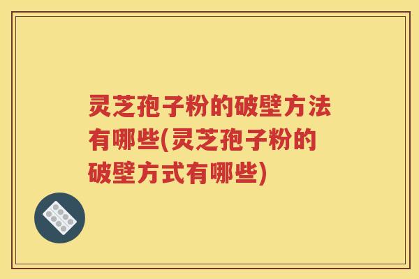 灵芝孢子粉的破壁方法有哪些(灵芝孢子粉的破壁方式有哪些)