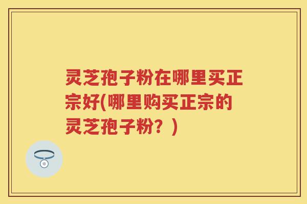 灵芝孢子粉在哪里买正宗好(哪里购买正宗的灵芝孢子粉？)