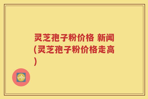 灵芝孢子粉价格 新闻(灵芝孢子粉价格走高)