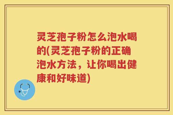灵芝孢子粉怎么泡水喝的(灵芝孢子粉的正确泡水方法，让你喝出健康和好味道)