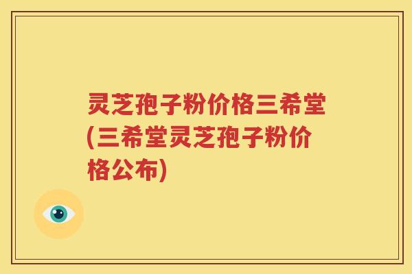 灵芝孢子粉价格三希堂(三希堂灵芝孢子粉价格公布)