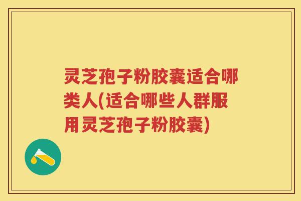 灵芝孢子粉胶囊适合哪类人(适合哪些人群服用灵芝孢子粉胶囊)