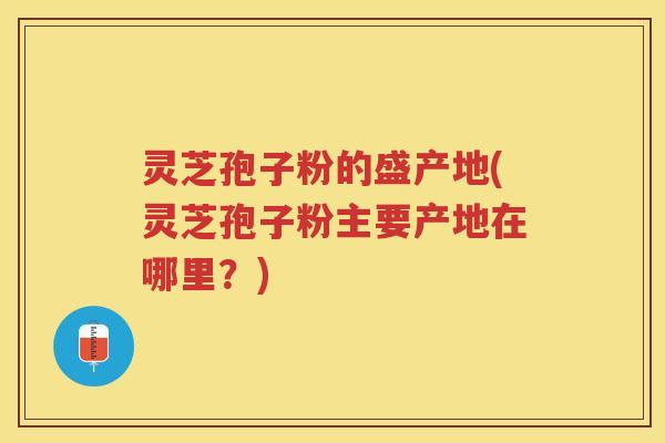 灵芝孢子粉的盛产地(灵芝孢子粉主要产地在哪里？)