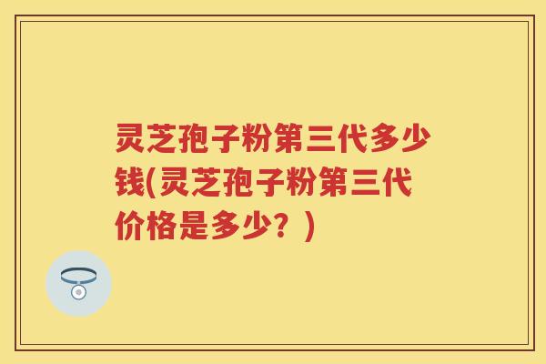 灵芝孢子粉第三代多少钱(灵芝孢子粉第三代价格是多少？)