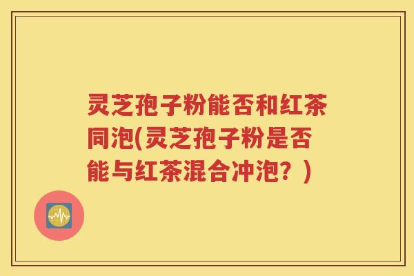 灵芝孢子粉能否和红茶同泡(灵芝孢子粉是否能与红茶混合冲泡？)