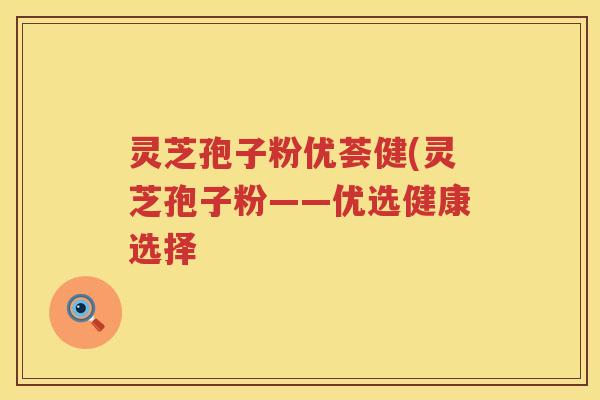 灵芝孢子粉优荟健(灵芝孢子粉——优选健康选择