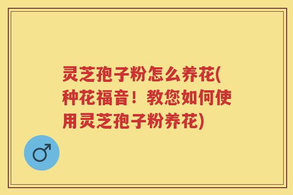 灵芝孢子粉怎么养花(种花福音！教您如何使用灵芝孢子粉养花)