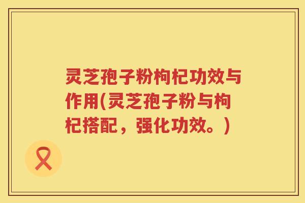 灵芝孢子粉枸杞功效与作用(灵芝孢子粉与枸杞搭配，强化功效。)