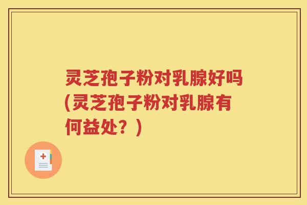 灵芝孢子粉对乳腺好吗(灵芝孢子粉对乳腺有何益处？)