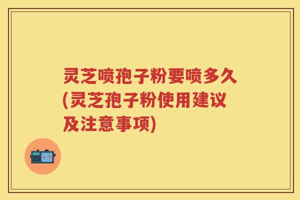 灵芝喷孢子粉要喷多久(灵芝孢子粉使用建议及注意事项)