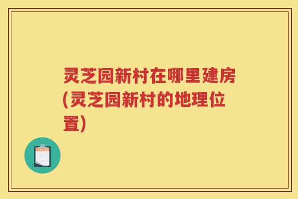 灵芝园新村在哪里建房(灵芝园新村的地理位置)